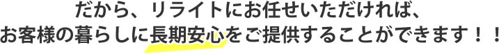 だから、リライトにお任せいただければ、
お客様の暮らしに長期安心をご提供することができます！！