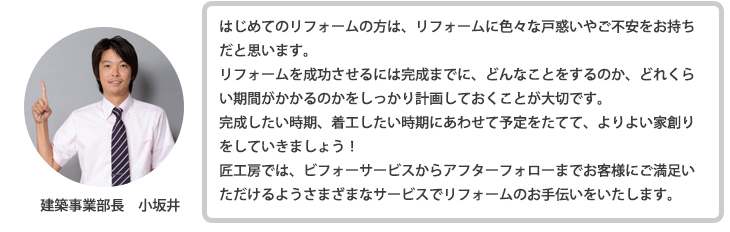 はじめてのリフォームの方は、リフォームに色々な戸惑いやご不安をお持ちだと思います。 リフォームを成功させるには完成までに、どんなことをするのか、どれくらい期間がかかるのかをしっかり計画しておくことが大切です。 完成したい時期、着工したい時期にあわせて予定をたてて、よりよい家創りをしていきましょう！匠工房では、ビフォーサービスからアフターフォローまでお客様にご満足いただけるようさまざまなサービスでリフォームのお手伝いをいたします。